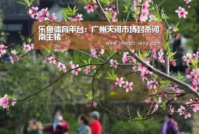 乐鱼体育平台:广州天河市场封杀河南生猪(图1) 乐鱼